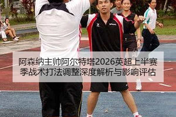 阿森纳主帅阿尔特塔2026英超上半赛季战术打法调整深度解析与影响评估