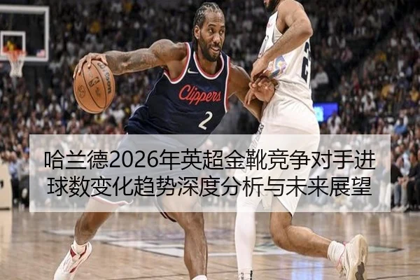 哈兰德2026年英超金靴竞争对手进球数变化趋势深度分析与未来展望